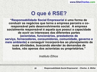 www.SiteCharles.com




                 O que é RSE?
   “Responsabilidade Social Empresarial é uma forma de
  conduzir os negócios que torna a empresa parceira e co-
    responsável pelo desenvolvimento social. A empresa
 socialmente responsável é aquela que possui a capacidade
          de ouvir os interesses das diferentes partes
           (acionistas, funcionários, prestadores de
serviço, fornecedores, consumidores, comunidade, governo e
meio ambiente) e conseguir incorporá-los ao planejamento de
     suas atividades, buscando atender às demandas de
     todos, não apenas dos acionistas ou proprietários.”

                        Instituto Ethos


                   20       Responsabilidade Social Empresarial - Charles A. Müller
 
