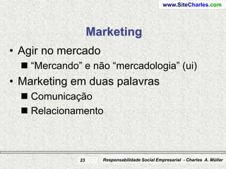 www.SiteCharles.com




                   Marketing
• Agir no mercado
   “Mercando” e não “mercadologia” (ui)
• Marketing em duas palavras
   Comunicação
   Relacionamento



              23     Responsabilidade Social Empresarial - Charles A. Müller
 