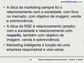 www.SiteCharles.com

• A ótica do marketing sempre foi o
  relacionamento com a sociedade, com foco
  no mercado, com objetivo de imagem, venda
  e sobrevivência.
• A ótica da RSE é relacionamento (amplo)
  com a sociedade e relacionamento com
  respeito, também com objetivo de
  imagem, venda e sobrevivência.
• Marketing inteligente é função de uma
  empresa responsável e vice-versa.

              24   Responsabilidade Social Empresarial - Charles A. Müller
 