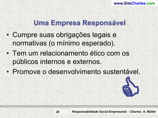 www.SiteCharles.com




        Uma Empresa Responsável
• Cumpre suas obrigações legais e
  normativas (o mínimo esperado).
• Tem um relacionamento ético com os
  públicos internos e externos.
• Promove o desenvolvimento sustentável.




              26
                                                  C
                   Responsabilidade Social Empresarial - Charles A. Müller
 