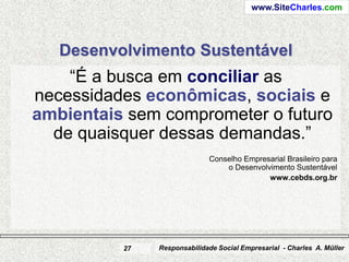 www.SiteCharles.com




   Desenvolvimento Sustentável
    “É a busca em conciliar as
necessidades econômicas, sociais e
ambientais sem comprometer o futuro
  de quaisquer dessas demandas.”
                             Conselho Empresarial Brasileiro para
                                 o Desenvolvimento Sustentável
                                            www.cebds.org.br




          27   Responsabilidade Social Empresarial - Charles A. Müller
 