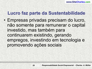 www.SiteCharles.com




 Lucro faz parte da Sustentabilidade
• Empresas privadas precisam do lucro,
  não somente para remunerar o capital
  investido, mas também para
  continuarem existindo, gerando
  empregos, investindo em tecnologia e
  promovendo ações sociais



             29   Responsabilidade Social Empresarial - Charles A. Müller
 