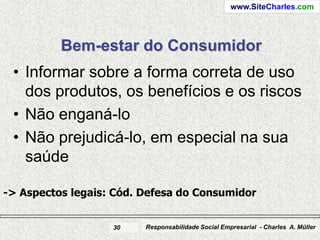 www.SiteCharles.com




          Bem-estar do Consumidor
 • Informar sobre a forma correta de uso
   dos produtos, os benefícios e os riscos
 • Não enganá-lo
 • Não prejudicá-lo, em especial na sua
   saúde

-> Aspectos legais: Cód. Defesa do Consumidor


                   30    Responsabilidade Social Empresarial - Charles A. Müller
 