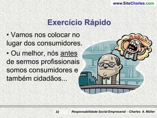 www.SiteCharles.com




            Exercício Rápido
• Vamos nos colocar no
lugar dos consumidores.
• Ou melhor, nós antes
de sermos profissionais
somos consumidores e
também cidadãos...



              32   Responsabilidade Social Empresarial - Charles A. Müller
 