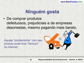 www.SiteCharles.com




               Ninguém gosta
• De comprar produtos
  defeituosos, prejudiciais e de empresas
  desonestas, mesmo pagando mais barato.


Aquele “probleminha” com seu
produto pode ficar “famoso”
na Internet.



                  36     Responsabilidade Social Empresarial - Charles A. Müller
 