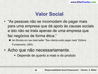 www.SiteCharles.com




                         Valor Social
• “As pessoas não se incomodam de pagar mais
  para uma empresa que dá apoio às causas sociais
  e isto não se trata apenas de uma empresa que
  faz negócios de forma ética.”
   Ian Brooks em seu best seller “Seu cliente pode pagar mais” Editora
    Fundamento, 2003.

• Acho que não necessariamente.
       Depende de quanto a mais e do produto



                         46      Responsabilidade Social Empresarial - Charles A. Müller
 