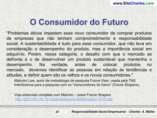 www.SiteCharles.com




            O Consumidor do Futuro
“Problemas éticos impedem esse novo consumidor de comprar produtos
de empresas que não tenham comprometimento e responsabilidade
social. A sustentabilidade é tudo para esse consumidor, que não leva em
consideração o desempenho do produto, mas a importância social em
adquiri-lo. Porém, nessa categoria, o desafio com que o mercado se
defronta é o de desenvolver um produto sustentável que mantenha o
desempenho. Na verdade, antes de colocar produtos no
mercado, devemos identificar as pessoas em relação às tendências e
atitudes, e definir quem são os velhos e os novos consumidores."
   Malcolm Law, autor da metodologia de pesquisa Future View, usada pela TNS
   InterScience para a pesquisa com os "consumidores do futuro" (Future Shapers).

   Veja entrevista completa com Malcom – sobre Future Shapers
   http://200.198.118.131/clipping/Arquivo/2008/Agosto/13725.pdf


                            47        Responsabilidade Social Empresarial - Charles A. Müller
 