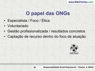 www.SiteCharles.com




               O papel das ONGs
•   Especialista / Foco / Ética
•   Voluntariado
•   Gestão profissionalizada / resultados concretos
•   Captação de recurso dentro do foco de atuação



                                                     ABONG




                   50    Responsabilidade Social Empresarial - Charles A. Müller
 