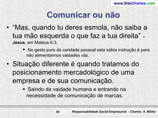 www.SiteCharles.com


                 Comunicar ou não
• “Mas, quando tu deres esmola, não saiba a
  tua mão esquerda o que faz a tua direita” –
 Jesus, em Mateus 6:3.
      No gesto puro de caridade pessoal esta sábia instrução é para
       não alimentarmos vaidades vãs.

• Situação diferente é quando tratamos do
  posicionamento mercadológico de uma
  empresa e de sua comunicação.
      Saindo da vaidade humana e entrando na
      necessidade de comunicação de marcas.

                     56      Responsabilidade Social Empresarial - Charles A. Müller
 