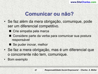www.SiteCharles.com




            Comunicar ou não?
• Se faz além da mera obrigação, comunique, pode
  ser um diferencial competitivo.
   Crie simpatia pela marca
   Considere parte da verba para comunicar sua postura
   responsável
   Se puder inovar, melhor
• Se faz a mera obrigação, mas é um diferencial que
  o concorrente não tem, comunique.
• Bom exemplo


                  57    Responsabilidade Social Empresarial - Charles A. Müller
 