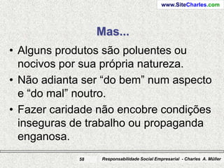 www.SiteCharles.com




                  Mas...
• Alguns produtos são poluentes ou
  nocivos por sua própria natureza.
• Não adianta ser “do bem” num aspecto
  e “do mal” noutro.
• Fazer caridade não encobre condições
  inseguras de trabalho ou propaganda
  enganosa.
             58    Responsabilidade Social Empresarial - Charles A. Müller
 