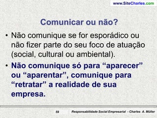 www.SiteCharles.com




         Comunicar ou não?
• Não comunique se for esporádico ou
  não fizer parte do seu foco de atuação
  (social, cultural ou ambiental).
• Não comunique só para “aparecer”
  ou “aparentar”, comunique para
  “retratar” a realidade de sua
  empresa.

              59   Responsabilidade Social Empresarial - Charles A. Müller
 