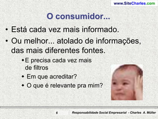 www.SiteCharles.com


            O consumidor...
• Está cada vez mais informado.
• Ou melhor... atolado de informações,
  das mais diferentes fontes.
    E precisa cada vez mais
     de filtros
     Em que acreditar?
     O que é relevante pra mim?



               6     Responsabilidade Social Empresarial - Charles A. Müller
 