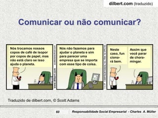 www.SiteCharles.com
                                                               dilbert.com (traduzido)



     Comunicar ou não comunicar?

 Nós trocamos nossos            Nós não fazemos para            Neste        Assim que
 copos de café de isopor        ajudar o planeta e sim          caso, fun    você parar
 por copos de papel, mas        para parecer uma                ciona-       de chora-
 não está claro se isso         empresa que se importa          rá bem.      mingar.
 ajuda o planeta.               com esse tipo de coisa.




Traduzido de dilbert.com, © Scott Adams

                           60          Responsabilidade Social Empresarial - Charles A. Müller
 