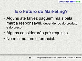 www.SiteCharles.com




      E o Futuro do Marketing?
• Alguns até talvez paguem mais pela
  marca responsável, dependendo do produto
 e do preço.
• Alguns considerarão pré-requisito.
• No mínimo, um diferencial.



               62   Responsabilidade Social Empresarial - Charles A. Müller
 