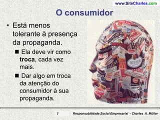 www.SiteCharles.com

               O consumidor
• Está menos
  tolerante à presença
  da propaganda.
   Ela deve vir como
   troca, cada vez
   mais.
   Dar algo em troca
   da atenção do
   consumidor à sua
   propaganda.

                7       Responsabilidade Social Empresarial - Charles A. Müller
 