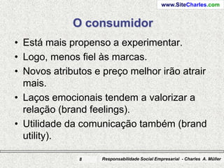 www.SiteCharles.com


             O consumidor
• Está mais propenso a experimentar.
• Logo, menos fiel às marcas.
• Novos atributos e preço melhor irão atrair
  mais.
• Laços emocionais tendem a valorizar a
  relação (brand feelings).
• Utilidade da comunicação também (brand
  utility).

              8     Responsabilidade Social Empresarial - Charles A. Müller
 