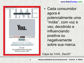 www.SiteCharles.com


           • Cada consumidor
             agora é
             potencialmente uma
             “mídia”, com voz e
             vez, decidindo e
             influenciando
             positiva ou
             negativamente
             sobre sua marca.

        Capa da TIME, Dez/07
9   Responsabilidade Social Empresarial - Charles A. Müller
 