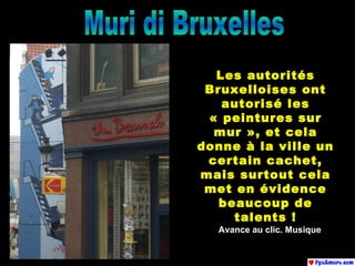Muri di Bruxelles Les autorités Bruxelloises ont autorisé les « peintures sur mur », et cela donne à la ville un certain cachet, mais surtout cela met en évidence beaucoup de talents ! Avance au clic. Musique 