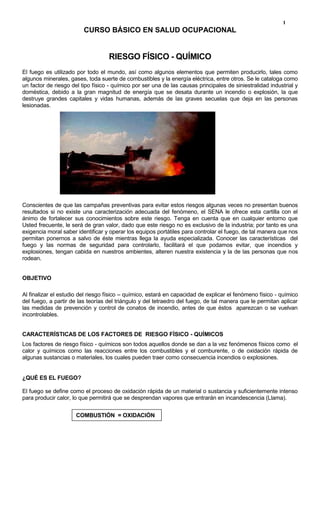 CURSO BÁSICO EN SALUD OCUPACIONAL<br />RIESGO FÍSICO - QUÍMICO<br />El fuego es utilizado por todo el mundo, así como algunos elementos que permiten producirlo, tales como algunos minerales, gases, toda suerte de combustibles y la energía eléctrica, entre otros. Se le cataloga como un factor de riesgo del tipo físico - químico por ser una de las causas principales de siniestralidad industrial y doméstica, debido a la gran magnitud de energía que se desata durante un incendio o explosión, la que destruye grandes capitales y vidas humanas, además de las graves secuelas que deja en las personas lesionadas.<br />Conscientes de que las campañas preventivas para evitar estos riesgos algunas veces no presentan buenos resultados si no existe una caracterización adecuada del fenómeno, el SENA le ofrece esta cartilla con el ánimo de fortalecer sus conocimientos sobre este riesgo. Tenga en cuenta que en cualquier entorno que Usted frecuente, le será de gran valor, dado que este riesgo no es exclusivo de la industria; por tanto es una exigencia moral saber identificar y operar los equipos portátiles para controlar el fuego, de tal manera que nos permitan ponernos a salvo de éste mientras llega la ayuda especializada. Conocer las características  del fuego y las normas de seguridad para controlarlo, facilitará el que podamos evitar, que incendios y explosiones, tengan cabida en nuestros ambientes, alteren nuestra existencia y la de las personas que nos rodean.<br />OBJETIVO<br />Al finalizar el estudio del riesgo físico – químico, estará en capacidad de explicar el fenómeno físico - químico del fuego, a partir de las teorías del triángulo y del tetraedro del fuego, de tal manera que le permitan aplicar las medidas de prevención y control de conatos de incendio, antes de que éstos  aparezcan o se vuelvan incontrolables.<br />CARACTERÍSTICAS DE LOS FACTORES DE  RIESGO FÍSICO - QUÍMICOS<br />Los factores de riesgo físico - químicos son todos aquellos donde se dan a la vez fenómenos físicos como  el calor y químicos como las reacciones entre los combustibles y el comburente, o de oxidación rápida de algunas sustancias o materiales, los cuales pueden traer como consecuencia incendios o explosiones.<br />¿QUÉ ES EL FUEGO?<br />El fuego se define como el proceso de oxidación rápida de un material o sustancia y suficientemente intenso para producir calor, lo que permitirá que se desprendan vapores que entrarán en incandescencia (Llama).<br />COMBUSTIÓN  = OXIDACIÓN<br />                                           <br />ELEMENTOS  CONSTITUTIVOS  DEL FUEGO<br />Existen dos teorías con las que se explica el fenómeno físico - químico del fuego, basadas en el número de elementos que intervienen en su formación; éstas son:<br />TEORÍA DEL TRIÁNGULO DEL FUEGO<br />Según esta teoría, el fuego se explica por la presencia de tres elementos que son:<br />Combustible: Material o sustancia orgánicas o inorgánica que al elevárseles la temperatura, desprenden vapores que luego podrían hacer ignición, siendo ésta más rápida o lenta dependiendo del estado y presentación de los combustibles, los que pueden ser sólidos, líquidos o gaseosos.<br />Comburente: Es el elemento que aviva y permite la combustión; normalmente es el oxígeno (O2), pero existen sustancias que pueden serlo como el cloro, yodo, azufre y  peróxido de hidrógeno.<br />Calor: Es la energía del sistema producida por el proceso de combustión, el cual, se encarga de agilizar la velocidad de gasificación de los materiales combustibles. La temperatura es la unidad de medida con la cual se  determina el nivel de energía calórica que posee el sistema. <br />El conocimiento del fenómeno físico de la temperatura permitirá tomar las medidas de seguridad para el almacenamiento y manejo de sustancias y materiales combustibles e inflamables.<br />Existen ciertos puntos o temperaturas importantes para destacar; entre otros tenemos:<br />Punto de inflamación: Es la temperatura más baja a la que un líquido o sólido despide vapores suficientes para que se forme una mezcla en el aire capaz de propagar llamas lejos de la fuente de ignición, existiendo aire cerca de la superficie del sólido o del líquido dentro de un recipiente. <br />Temperatura o punto de ignición: Temperatura más baja a la que un sólido, líquido o gas arderá independiente de una fuente de ignición externa.<br />Temperatura o punto de combustión: Temperatura más baja a la que un sólido o líquido desprende vapores, para entrar en ignición y continuar ardiendo.<br />La temperatura juega un papel muy importante en los siguientes fenómenos:<br />Ignición espontánea. Combustión lenta debido al fenómeno de oxidación de un material en donde lenta pero progresivamente se incrementa el calor; posteriormente aparecen los gases de inflamación y por último se presenta la llama. Un ejemplo clásico se presenta cuando se deja una estopa impregnada de grasas o aceites.<br />Límite de inflamabilidad (explosión). Es la concentración porcentual máxima o mínima de gases o vapores en una masa de aire, la cual constituye una mezcla explosiva en presencia de chispas o llama abierta o podrá mantener una  llama encendida. Ejemplo: porcentaje de vapores de gasolina en un recinto cerrado.<br />TEORÍA DEL TETRAEDRO DEL FUEGO<br />Para que se mantenga el fuego, además del oxígeno, del combustible y el calor, existe un cuarto elemento conocido como reacción en cadena, que consiste en la propagación del calor y del fuego en las moléculas que se desprenden del combustible, dado que no es el material el que se incendia, sino que son los vapores que se desprenden de él, en razón del calor que recibe. Este fenómeno se representa mediante la siguiente figura:<br />Para que el fuego permanezca se debe dar una continuidad, una reacción en cadena, que es algo así como el metabolismo de la llama; cada elemento está directamente adyacente y en conexión con los otros tres, al retirar un elemento el fuego se extingue. Concluimos entonces que no son tres sino cuatro los elementos del fuego:<br />Oxígeno<br />Combustible<br />Calor<br />Reacción en cadena<br />El reconocer este cuarto elemento (reacción en cadena) nos permitirá posteriormente aplicar en forma efectiva las técnicas de extinción del fuego. <br />CONTROL DE FUEGOS <br />Usted solo podrá controlar un fuego incipiente (conato), pues en la mayoría de los casos cuando ha transcurrido un minuto y hay suficiente carga combustible (sustancias o materiales), resulta un trabajo difícil aún para los bomberos profesionales.<br />Para lograr el control de los fuegos, primero conozcamos las clases de fuegos.<br />CLASES DE FUEGO<br />Dependiendo del tipo de material y su comportamiento ante el fuego, los fuegos se clasifican en:<br />ACLASE A: Son los fuegos producidos por todos los materiales que presenten brasas al arder. Ejemplo: maderas, algodón, papel, telas. Se identifica con su  símbolo, un triángulo de color verde y la letra A en el centro.BCLASE B: Son los fuegos producidos por la combustión de líquidos combustibles o inflamables. Ejemplos: ACPM, aceites, grasas, gasolina.  Su símbolo de identificación es un cuadrado de color rojo con la letra B en el centro.CCLASE C: Son los fuegos donde está presente la energía eléctrica. Ejemplo: cortocircuito en conductores energizados, motores, transformadores, equipos eléctricos.  Se identifica con un círculo de color azul y la letra C en el centro.DCLASE D: Son los fuegos producidos por metales combustibles, tales como el magnesio, potasio, aluminio.  Su símbolo es una estrella con la letra D en el centro.<br />MÉTODOS DE EXTINCIÓN DEL FUEGO<br />Los métodos para extinguir un fuego dependen de la clase de material presente en la combustión; como acabamos de ver, el material determina la clase de fuego.<br />ENFRIAMIENTO <br />La extinción de un fuego por enfriamiento consiste en reducir el calor producido en la combustión mediante un agente extintor que reduzca la temperatura. Este método es el ideal para  fuegos de la clase A.<br />SUPRESIÓN DEL OXÍGENO (SOFOCACIÓN)<br />Es el método mediante el cual se produce la extinción del fuego por  sofocación o asfixia para lograr el desplazamiento del oxígeno de la superficie de las llamas. Se logra arropando o tapando la llama, mediante la utilización de una manta, arena o tierra.  Los extintores portátiles tipo B y C utilizan este método al sofocar el fuego cuando se cubre el material con polvo químico seco o gas carbónico. <br />ELIMINACIÓN DEL MATERIAL O SUSTANCIA COMBUSTIBLE<br />Es el método mediante el cual se retira del sitio de la reacción de combustión, la mayor cantidad de material que arde para disminuir la carga combustible al sistema. Es un método que ofrece grandes dificultades en la realidad, si previamente no se tiene diseñada la forma para hacerlo. Ejemplo, en un tanque de petróleo de una estación de bombeo se debe tener una red de transporte de petróleo para vaciado rápido del contenido del tanque.<br />EXTINTORES PORTÁTILES Y AGENTES EXTINTORES  (Norma NFPA 10)<br />Los extintores portátiles se caracterizan en general  por su bajo peso y fácil maniobrabilidad. Son recipientes cilíndricos generalmente de acero, provistos de una manija de transporte y otra de disparo, un pin o pasador de seguridad, un manómetro, manguera con pitón o corneta. Su peso oscila entre 16 y 30 libras y generalmente tiene una duración de descarga de un minuto. <br />Los extintores se clasifican de acuerdo a la clase de fuego que  puedan controlar,  lo cual depende del tipo de agente extintor con el cual se encuentre cargado.<br />EXTINTOR PARA FUEGO CLASE ASu agente extintor es el agua a presión con sustancias humectantes. Apaga el fuego por enfriamiento al impregnar el material con agua.EXTINTOR PARA FUEGO CLASE BSu agente extintor es el polvo químico seco (PQS), el cual puede ser bicarbonato de sodio, potasio o úrea. Apaga el fuego por sofocación al desplazar el oxígeno de la superficie de la llama.EXTINTOR PARA FUEGO CLASE CSu agente extintor es el gas carbónico (CO2), el cual apaga el fuego por sofocación y enfriamiento superficial.<br />OPERACIÓN DE LOS EXTINTORES Y CARACTERÍSTICAS DE PRESENTACIÓN<br />Para utilizar correctamente un extintor portátil tenga en cuenta las siguientes recomendaciones generales:<br />Procure estar familiarizado con la ubicación de los extintores de su área de trabajo y ojalá de toda la empresa. <br />No es suficiente identificar su localización; es necesario además conocer su contenido (agente extintor).<br />En caso de conato de fuego, primero reconozca los materiales en combustión (clase de fuego).<br />Determine las condiciones favorables o desfavorables del lugar en que se presenta la emergencia, tales como acceso y salidas del lugar, temperatura y circulación del aire, entre otros.<br />Conozca previamente el alcance de la descarga que le brinda el extintor, para que su operación sea eficiente.<br />En todo caso recuerde que la carga de un extintor portátil no dura mas allá de un (1) minuto dependiendo de como lo opere. Por lo tanto, todo lo anterior debe obedecer a una preparación previa de las personas expuestas al factor de riesgo.<br />¡Recuerde! Estas recomendaciones también son válidas en su vida cotidiana; la rapidez de sus reacciones depende  en gran medida, del entrenamiento y conocimiento previo de los equipos extintores. <br />EXTINTOR DE AGUA A PRESIÓN<br />Está diseñado para combatir aquellos incendios en los cuales el combustible es material sólido, como madera, papeles, cartón, telas, basuras.No usar  en fuegos de la clase  B  o CAEste  tipo de extintor es utilizado para combatir fuegos de la clase  A.<br />FORMA DE USO<br />Lleve el extintor en forma vertical al sitio del conato.<br />Saque el pasador de seguridad del extintor.<br />Acérquese al fuego con el extintor a una distancia segura.<br />Dirija  el pitón directamente a la base de la llama para  que el agua empape los materiales  y enfríe.<br />Oprima el gatillo de disparo.<br />EXTINTOR DE POLVO QUÍMICO SECO<br />Está diseñado para combatir incendios de materiales inflamables como:GasolinaPinturasCerasAceitesDisolventesBSe utiliza para combatir FUEGOS DE LA CLASE  B.<br />FORMA DE USO<br />Lleve el extintor en forma vertical al sitio del conato<br />Saque el pasador de seguridad del extintor<br />Acérquese al fuego con el extintor a una distancia segura (de uno  a  dos metros).<br />Dirija el pitón del extintor  de arriba hacia abajo, por encima de la llama y bárrala en abanico para sofocarla.<br />Oprima el gatillo de disparo.<br /> EXTINTOR DE BIÓXIDO DE CARBONO<br />Se utiliza para combatir fuegos de materiales inflamables tales como:GasolinaPinturas CerasAceitesDisolventesCBSe utiliza para combatir fuegos de clase B  o  C.<br />FORMA DE USO<br />Lleve el extintor en forma vertical al sitio del conato<br />Saque el pasador de seguridad del extintor<br />Acérquese al fuego con el extintor, a una distancia no mayor de un metro.<br />Dirija el pitón del extintor de arriba hacia abajo, por encima de la llama y bárrala en abanico para sofocarla.<br />Oprima el gatillo de disparo.<br />En general, el alcance de los extintores portátiles  puede variar en  promedio entre tres y quince metros y su descarga puede durar aproximadamente un minuto. Recuerde lo anterior, porque después del primer minuto de iniciado un incendio (conato), el extintor no le sirve para nada. <br />Los extintores portátiles en general, una vez se haya utilizado su carga, es necesario recargarlos nuevamente o cuando el manómetro indique que su presión se ha perdido. Como medida de mantenimiento preventivo se recomienda su recarga, mínimo una vez al año.<br />Lo invitamos para que realice una inspección en los lugares de trabajo identificando los extintores portátiles que allí se encuentren.<br />Comience por observar que los extintores se encuentren instalados a una altura no superior a 1,50 m del suelo, distancia medida  del piso a la parte superior del extintor. <br />Observe que el sitio esté señalizado con los símbolos característicos y a una altura fácilmente identificable desde la distancia.<br />Verifique que en el piso exista una franja de señalización en forma cuadrada o semicircular para evitar que se invada su acceso.<br />Observe que el número y tipo de extintores corresponda a las características del riesgo potencial.<br />Observe el estado de la presión del extintor en el manómetro y verifique las fechas de mantenimiento periódico.<br />Existen otros equipos de extinción portátiles que se diferencian de los anteriormente vistos solamente por su mayor tamaño (mayor capacidad de carga de agente extintor); para su desplazamiento, están colocados sobre mecanismos rodantes. <br />TIPO BTIPO C<br />No espere a que se presente un conato de incendio para averiguar si Usted está en capacidad para operar técnica y eficientemente un extintor. Busque la forma de practicar lo aprendido en esta unidad; puede ser en su empresa con la ayuda de las personas del área de Salud Ocupacional o del personal de la Brigada de Bomberos, si se encuentra conformada.<br />SISTEMA DE IDENTIFICACIÓN DE RIESGO SEGÚN LA NORMA NFPA 704(National Fire Protection American)<br />Este sistema está constituido por un símbolo en forma de rombo que informa sobre los peligros para la salud, la inflamabilidad y la reactividad de las sustancias y materiales usados comercialmente en distintos ambientes laborales o de la vida cotidiana. Este símbolo está  destinado a utilizarse en instalaciones fijas como equipos de procesos químicos, naves de almacenes, cuartos de almacenamiento, entradas de laboratorios y materiales que se encuentran empacados  para el transporte o almacenamiento.<br />En los dos rombos laterales y el rombo superior se indican con números el grado de peligro en aspectos específicos de salud (color azul), inflamabilidad (color rojo) y reactividad (color amarillo); el rombo inferior (color blanco) se utiliza para comunicar información especial.<br />A continuación se explican las convenciones utilizadas para dar información por medio de este símbolo:<br />RIESGO PARA LA SALUD<br />La asignación del grado de peligrosidad se basa en la susceptibilidad de los materiales para producir efectos nocivos para la salud de las personas.  Así tenemos:<br />Grado peligrosidadSUSCEPTIBILIDAD DEL MATERIAL A LA COMBUSTIÓN4Material demasiado peligroso: Unas pocas inhalaciones de humo pueden  causar la muerte. Los vapores pueden ser mortales si atraviesan la ropa protectora.3Material extremadamente peligroso: Aunque puede penetrarse en ciertas zonas observando máxima cautela, debe proveerse de vestuario y equipos de protección personal completos.2Material peligroso para la salud: Aunque se puede penetrar con aparatos de respiración autónoma.1Materiales que sólo representan riesgos leves para la salud0La exposición a estos materiales en condiciones de incendio no ofrece más peligro que la exposición a los materiales combustibles ordinarios<br />PELIGRO DE INFLAMABILIDAD<br />La base para la asignación de peligro en esta categoría es la susceptibilidad a la combustión. Este factor influye sobre el método de ataque al incendio.<br />Gases   muy inflamables  o líquidos inflamables muy volátiles.<br />3.Materiales que pueden inflamarse en casi todas las condiciones de temperatura normal.<br />2.Materiales que deben calentarse moderadamente antes de que se produzca la inflamación.<br />1.Materiales que deben recalentarse  antes de que tenga lugar la ignición.<br />0  Materiales no combustibles. <br />PELIGRO DE RADIACTIVIDAD (estabilidad)<br />La asignación del grado de peligrosidad se basa en la susceptibilidad de los materiales a emitir energía por sí mismos o en combinación con otros.<br />GradoPeligrosidadSUSCEPTIBILIDAD DEL MATERIAL A EMITIR ENERGÍA4Susceptibles de detonar3Calentados y encerrados son capaces de detonar2Puede sufrir  un violento cambio químico a temperaturas y presiones elevadas1Estable pero se puede tornar inestable al combinarse con otros o a temperaturas o presiones elevadas0Normalmente estables<br />NORMAS DE SEGURIDAD PARA LOS FACTORES DE RIESGO FÍSICO - QUÍMICOS<br />Las normas de seguridad para la prevención y extinción de incendios industriales están compendiadas en el título VI de la Resolución 2400/79 del Estatuto de Seguridad Industrial, del Ministerio del Trabajo y Seguridad social;  aquí le presentamos algunos apartes:<br />Todo establecimiento de trabajo que ofrezca peligro de incendio, debe disponer de tomas de agua con sus mangueras, tanques de depósito, aparatos extintores y personal entrenado.<br />Las construcciones en lo posible deben ser de materiales incombustibles y dotados de muros contra fuego. <br />Los locales deben tener puertas de salida de emergencia, que abran hacia el exterior.<br />Los materiales y líquidos que ofrezcan  peligro de incendio, deberán ser almacenados en depósito sin combustibles y aislados de las edificaciones.<br />El número de extintores no será inferior a uno por cada 200 metros cuadrados del área del local y se colocarán en las proximidades del lugar de peligro. El sitio debe estar libre de cualquier obstáculo y debidamente señalizado.<br />Las instalaciones eléctricas, tales como conductores, interruptores, tomas y fusibles, deben estar protegidos y señalizados en debida forma; además, deben cumplir con las normas de diseño que garanticen la no sobrecarga de los circuitos.<br />Para ampliar el conocimiento de estas normas, consulte la norma NFPA 10 sobre uso y manejo de los extintores portátiles.<br />Un conato de incendio no sólo se presenta en las empresas, NO espere a que se presente un conato de incendio en su hogar. ¡Prevéngalo! Para ello no almacene líquidos combustibles o inflamables y evite los conductores o instalaciones eléctricas en mal estado o sobrecargadas. Infórmese sobre todos los factores de riesgo específicos posibles para que pueda tomar las medidas de seguridad pertinentes.<br /> <br />ANEXO<br />FUENTES DE IGNICIÓN DE LOS INCENDIOS<br />Para eliminar las causas de los incendios, es importante saber cómo y dónde empiezan.  La mayoría, aunque no todos, ocurrieron en propiedades industriales.  Las causas han sido dispuestas por orden de frecuencia en toda la industria, aunque este ordenamiento no es, necesariamente, una medida de importancia relativa en una planta o propiedad en particular.<br />Electricidad – 23%.  Esta es la causa principal de incendios industriales.  La mayoría empiezan en las instalaciones eléctricas y en los motores.  Es necesario prestar una atención especial a los equipos que están en zonas de almacenamiento y que realizan procesos peligrosos.<br />Fumar – 18%.  Una causa potencial de incendios casi en todas partes. Es cuestión de educación y control.  Se debe prohibir estrictamente fumar en zonas peligrosas, como son los lugares donde hay líquidos inflamables, polvos y fibras combustibles y almacenamientos de materiales combustibles.  Se permitirá fumar en zonas claramente designadas para tal fin.<br />Fricción – 10%.  Cojinetes calientes, componentes de máquinas desalineados o rotos, atascamiento o apiñamiento de materiales y ajustes deficientes de propulsores de energía y transportadores.  Se evitan mediante un programa de inspecciones regulares más un buen plan de mantenimiento y lubricación.<br />Recalentamiento de materiales – 8%. Temperaturas anormales en procesos, especialmente en aquellos que están vinculados con líquidos inflamables calientes y materiales en secadores. Se evitan mediante una supervisión cuidadosa y operarios competentes complementados por mecanismos de control de temperatura  bien mantenidos.<br />Superficies calientes – 7%.  Calor proveniente de calderas, hornos, escapes y conductos de escapes calientes, lámparas eléctricas y planchas, como también metales de procesos calientes que encienden líquidos inflamables y materiales combustibles.  Se evitan mediante un diseño seguro y un buen mantenimiento de las cañerías de líquidos inflamables, como también proveyendo amplitud de espacio, aislamiento y circulación de aire entre las superficies calientes y los combustibles.<br />Llamas de quemadores – 7%. Uso indebido de lámparas portátiles de soldar, defectos de quemadores de calderas, secadores, hornos y calefactores portátiles.  Se evitan mediante un diseño correcto, un buen funcionamiento y mantenimiento, una ventilación adecuada y dispositivos de control para las llamas.  También se evitan alejando las llamas abiertas de los materiales combustibles.<br />Chispas de la combustión – 5%.  Chispas y brasas que desprenden los incineradores, las cópulas de fundiciones, los hornos, las cámaras de combustión, distintos equipos de procesos y vehículos industriales.  Emplear equipos bien diseñados y cámaras de combustión bien cerradas, de ser necesario, con parachispas.<br />Ignición espontánea – 4%.  Debido a desperdicios y residuos engrasados, acumulaciones en secaderos, conductos y chimeneas, materiales susceptibles de calentamiento y residuos industriales.  Se evitan mediante un buen orden y limpieza más un correcto funcionamiento de los procesos.  Retirar diariamente  los desperdicios, limpiar frecuentemente los conductos de escape y las chimeneas, como también aislar los almacenamientos susceptibles de generar calor espontáneo.<br />Cortes y soldadura – 4%.  Chispas, arcos y metales calientes provenientes de trabajos de cortes y soldaduras.  Se evitan con el uso de un sistema de permiso y otras precauciones reconocidas.<br />Exposición – 3%.  Incendios que provienen de propiedades vecinas.  Los muros contra incendios son la mejor barrera.  Proteger las aberturas con rociadores abiertos o con vidrios armados, según sea la gravedad de la exposición.<br />Incendios premeditados – 3%.  Incendios producidos intencionalmente por intrusos, adolescentes, trabajadores descontentos y pirómanos.  Se evitan con vigilancia, instalando vallas y tomando medidas de prevención.<br />Chispas mecánicas – 2%.  Chispas de metales extraños en máquinas, particularmente en hilanderías de algodón y en operaciones de esmerilado y trituración.  Se evitan limpiando la materia prima y retirando las materias extrañas con separadores magnéticos u otros métodos.<br />Sustancias derretidas – 2%.  Fuegos causados por metales fundidos que se derraman por rotura de crisoles o durante su manejo.  También derrames de vidrio fundido y de sales de templar.  Se evitan mediante un manejo y mantenimiento adecuados de los equipos.<br />Acción química – 1%.  Pérdida de control de procesos químicos, productos químicos que reaccionan con otros materiales y descomposición de sustancias químicas inestables.  Se evitan mediante una adecuada operación, instrumentación y buenos mecanismos de control más un cuidadoso manejo y almacenamiento, particularmente, evitando condiciones productoras de calor e impactos.<br />Chispas estáticas – 1%.  Ignición de vapores inflamables y de polvos y fibras combustibles por la descarga de chispas estáticas que se acumulan en los equipos, los materiales y el cuerpo humano.  Se evitan con interconexiones y conexiones a tierra, con métodos de ionización y humectación.<br />Rayos – 1%.  Rayos directos, chispas desde un objeto a otro introducidas por rayos que caen cerca y chispas inducidas por elevación de tensión en circuitos y equipos eléctricos por rayos que caen en las líneas de transmisión de energía eléctrica.  Se evitan instalando pararrayos, capacitores de sobretensión y conexiones a tierra.<br />Varios – 1%.  Causas inusitadas y causas relativamente poco importantes que no han sido inducidas en la  clasificación dada arriba.<br />EL RIESGO DE EXPLOSIÓN<br />En las industrias, dejando aparte las específicamente consagradas a la fabricación de explosivos propiamente dichos  (pólvoras, dinamita, trilita, chelita, tetralita, nitroglicerina, fulminato de mercurio, algodón – pólvora, entre otros), que por ser casos muy particulares y consultadas las procedentes medidas de seguridad en obras técnicas especiales, los riesgos generales de explosión son muy diversos, según relacionamos a continuación:<br />En instalaciones a presión con alta temperatura: Instalaciones en las cuales la parte a presión forma un cuerpo con la de calefacción (ejemplo: calderas de vapor); instalaciones en las que la parte a presión está separada de la generadora de calor  (ejemplo: calentadores, autoclaves).<br />En instalaciones a presión a baja temperatura: Instalaciones corrientes de aire comprimido a alta presión, incluyendo compresores, canalizaciones, depósitos, aparatos y conducciones de gases a presión, incluyendo todo aquellos recipientes cerrados que contengan un gas cualquiera a alta presión.<br />Productos explosivos generales: En esta categoría se integran todos aquellos productos sólidos, líquidos o gaseosos susceptibles de explosión por sí mismos o en concurrencia de determinadas circunstancias<br />Casos especiales: Entre ellos se incluyen los que sin ser explosivos por sí mismos, pueden serlo al estar en forma pulverulenta sumamente fina (ejemplos: harina, azúcar, fibras textiles, magnesio, zinc, aluminio, entre otros), productos especiales  (ejemplos: substancias de gran poder oxidante como los cloratos, nitratos, ácidos concentrados, ciertos plásticos). Detallar todas las posibles prevenciones  exigirá todo un tratado.<br />La construcción y condiciones de las instalaciones industriales de producción de vapor deberán ajustarse estrictamente a las prescripciones legales de las reglamentaciones, pudiendo resistir perfectamente a las presiones de trabajo y sobrepresiones normales circunstanciales admitidas.<br />Las instalaciones deberán ser objeto de una efectiva inspección oficial y particular, periódica y permanente.<br />Su manejo y entretenimiento deberán estar a cargo de personal competente, experto y de toda confianza.<br />Tener en cuenta que cuando se comprime el aire o un gas, se eleva su temperatura y que parte el aceite de engrase de un compresor se vaporiza y acompaña al aire comprimido puede formar mezcla explosiva.<br />Vigilar que el aceite de compresores sea de la clase especial recomendada para tales máquinas por su bajo grado de volatilidad.<br />Los depósitos deben tener los suficientes y bien dispuestos grifos de purga para eliminar el agua de condensación, así como las válvulas de seguridad necesarias.<br />Cuando un recipiente o botella contiene oxígeno a presión, no podrá entrar en contacto con grasa, aceite u otros compuestos orgánicos con los que puede combinarse formando mezcla explosiva.<br />Los recipientes que contengan gases inflamables a presión elevada no deberán recibir fuertes golpes por caída u otras causas.<br />Los citados recipientes no deberán estar cerca de focos caloríficos intensos ni expuestos a los rayos directos del sol muy fuerte, especialmente en verano y en climas cálidos.<br />No se deben almacenar los recipientes ni situar los depósitos en las proximidades de materiales combustibles cuyo eventual incendio podría recalentarlos peligrosamente y determinar su explosión.<br />Existen gases de muy alta inflamabilidad o de ciertas cualidades corrosivas o tóxicas, en cuyo caso, a los efectos destructivos de la explosión pueden sumarse los efectos agresivos del producto, gravísimos en ocasiones.<br />Deben evitarse las exageradas elevaciones o variaciones de temperatura en las instalaciones pero muy especialmente en los depósitos o recipientes cerrados, mucho más cuanto más alta sea su presión interna.<br />El equipo eléctrico deberá ser de tipo blindado y a prueba de chispas, que no sea posible la acumulación de cargas estáticas y que los puntos de luz estén dotados de cubiertas de seguridad.<br />Los almacenamientos deben hacerse en lugares que ofrezcan toda garantía de seguridad y lo más alejados posible de los locales de trabajo.<br />Evitar en las dependencias de trabajo, especialmente en las cerradas, toda fuga o derrame de productos inflamables, especialmente los de alta ignición.<br />Por modestos que sean los talleres, el orden y la limpieza deben ser verdaderamente meticulosos.  Se programarán adecuadamente la limpieza y barrido de los locales de trabajo.<br />En algunos casos especiales será aconsejable recurrir al empleo de atmósferas inertes y en todos los casos, que los locales tengan la adecuada y eficiente ventilación.<br />Los agentes de fuerte poder oxidante deben preservarse del contacto con materias orgánicas tales como el azúcar, gomas, resinas, almidón, entre otros. Productos tales como el peróxido de sodio, sodio y potasio metálicos y otros de análoga naturaleza, absorben humedad del aire ambiente, se calientan y desprenden oxígeno libre que predispone a la combustión, al incendio y a la explosión, por lo que deben conservarse en aceite, atmósferas inertes, desecadas, refrigerada, según los casos.<br />Los ácidos fuertes  (nítrico, sulfúricos, clorhídricos) pueden ser origen de explosión si caen sobre otras substancias.<br />Ciertos plásticos, por ejemplo, la piroxilina  (tipo de celuloide), al elevar su temperatura hasta 150°C se descomponen con fuerte elevación de ésta y desprenden gran cantidad de gases tóxicos  (monóxidos de carbono y óxido de nitrógeno); la ignición es sumamente rápida y si la cantidad es grande, es casi tan violenta como una explosión, que llega a serlo realmente, cuando se produce en locales cerrados de reducida cubicación.<br />Deben montarse las adecuadas instalaciones de aspiración de polvo en aquellos locales de trabajo en los cuales la polución pueda alcanzar un grado peligroso.<br />Se instalarán cubiertas cerradas o campanas abiertas de aspiración de polvo en los puntos de más intensa producción de éste.<br />Deberán montarse eficientes disposiciones de ventilación general que impidan la impurificación de los ambientes de trabajo.<br />Se eliminarán en absoluto rendijas, resquicios, molduras, huecos u otros en los que pueda acumularse polvo peligroso que dificulte la eficaz limpieza.<br />Se evitará toda posibilidad de producción de chispas, ya sean eléctricas u originadas por fricciones mecánicas.<br />Cuando se tengan que manipular substancias de características muy especiales, se darán normas de carácter muy general; en cada caso particular deberá estudiarse muy cuidadosamente el problema en todos sus aspectos y condicionamientos, documentándose en obras técnicas sobre la especialidad, siendo aconsejable el asesoramiento de un verdadero experto en el problema.<br />EL RIESGO DE INCENDIO<br />Los incendios en factorías industriales, bastante frecuentes por otra parte, se producen normalmente según dos tipos básicos, con características y consecuencias muy diferentes:<br />El incendio en horas de trabajo: Por lo general rápidamente advertido, para lo cual se puede disponer en seguida de abundante personal para colaborar en la extinción; fácilmente puede causar víctimas y daños materiales muy variables según las circunstancias.<br />El incendio a horas intempestivas: por el contrario, no es generalmente advertido en su iniciación sino cuando ya ha tomado gran incremento, por lo que, si bien no es probable cause víctimas, suele ser de más difícil extinción y por lo tanto causar muy importantes daños materiales, especialmente si se produce a altas horas de la noche o de madrugada.<br />Para que un incendio se produzca, es precisa la coexistencia de tres factores:<br />Un elemento combustible, es decir, capaz de arder.<br />Un elemento comburente, es decir, capaz de mantener la combustión.<br />Concurso del calor.<br />Si tan sólo están presentes dos de estos tres factores no existirá el fuego, que sólo se producirá cuando coexistan los tres. Si se considera este hecho, son tres los medios para prevenir un incendio:<br />El complejo aislamiento del elemento combustible.<br />Evitar la presencia del elemento comburente.<br />Limitar la elevación peligrosa de la temperatura.<br />Algunas de las causas de incendio más frecuentes son: <br />Cigarrillos, colillas y cerillas  (sin apagar)<br />Electricidad  (mal uso o instalación deficiente)<br />Calentadores  (combustión espontánea)<br />Electricidad atmosférica  (rayos)<br />