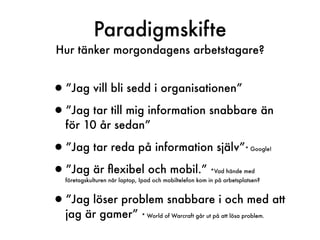 Paradigmskifte
Hur tänker morgondagens arbetstagare?


•”Jag vill bli sedd i organisationen”
•”Jag tar till mig information snabbare än
  för 10 år sedan”

•”Jag tar reda på information själv”                                   * Google!



•”Jag är ﬂexibel och mobil.”                             *Vad hände med
  företagskulturen när laptop, Ipad och mobiltelefon kom in på arbetsplatsen?



•”Jag löser problem snabbare i och med att
  jag är gamer”                * World of Warcraft går ut på att lösa problem.
 