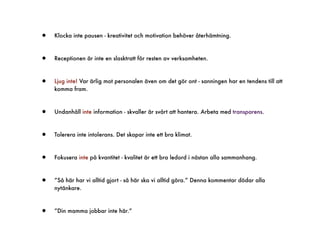 •   Klocka inte pausen - kreativitet och motivation behöver återhämtning.



•   Receptionen är inte en slasktratt för resten av verksamheten.



•   Ljug inte! Var ärlig mot personalen även om det gör ont - sanningen har en tendens till att
    komma fram.



•   Undanhåll inte information - skvaller är svårt att hantera. Arbeta med transparens.



•   Tolerera inte intolerans. Det skapar inte ett bra klimat.



•   Fokusera inte på kvantitet - kvalitet är ett bra ledord i nästan alla sammanhang.



•   ”Så här har vi alltid gjort - så här ska vi alltid göra.” Denna kommentar dödar alla
    nytänkare.



•   ”Din mamma jobbar inte här.”
 