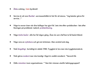 •   Älska ordning - hata byråkrati!



•   Service är att vara ﬂexibel - servicesamhället är här för att stanna. ”Jag betalar gärna för
    service...”



•   Våga ta ansvar även när dina kollegor har gjort fel. Leta inte efter syndabocken - leta efter
    lösningen på problemet. Ledord: problemlösning.



•   Våga ändra beslut - alla har fel någon gång. Även du som chef kan ta fel beslut ibland.



•   Våga vara en nytänkare och gå mot strömmen. Men använd små steg.



•   Tänk långsiktigt - kortsiktigt är såååå 1980. Trygghet är bra men inte trygghetsmissbruk.



•   Tänk gärna modernt men inte trendigt. Hippt är snabbt omodernt. *Second Life



•   Odla visionärer inom organisationen. * Vem bär visionen utanför ledningsgruppen?
 