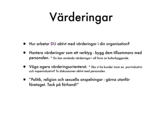 Värderingar

•   Hur arbetar DU aktivt med värderingar i din organisation?

•   Hantera värderingar som ett verktyg - bygg dem tillsammans med
    personalen. * Du kan använda värderingar i all form av kulturbyggande.

•   Våga agera värderingsorienterat.             * Ska vi ha kunder inom ex. porrindustrin
    och vapenindustrin? Ta diskussionen aktivt med personalen.


•   ”Politik, religion och sexuella anspelningar - gärna utanför
    företaget. Tack på förhand!”
 