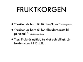 FRUKTKORGEN

•”Frukten är bara till för besökare.”     * Förlag i Skåne



•”Frukten är bara till för tillsvidareanställd
   personal.” * Teknikföretag i Skåne

•Tips: Frukt är nyttigt, trevligt och billigt. Låt
   frukten vara till för alla.
 