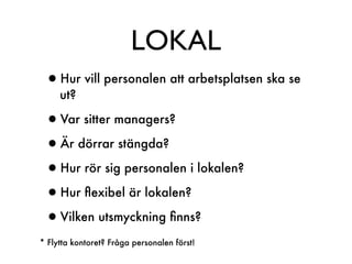 LOKAL
 •Hur vill personalen att arbetsplatsen ska se
     ut?

 •Var sitter managers?
 •Är dörrar stängda?
 •Hur rör sig personalen i lokalen?
 •Hur ﬂexibel är lokalen?
 •Vilken utsmyckning ﬁnns?
* Flytta kontoret? Fråga personalen först!
 