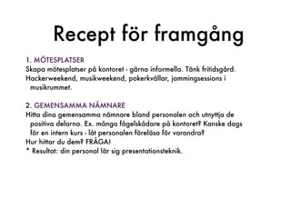 Recept för framgång
1. MÖTESPLATSER
Skapa mötesplatser på kontoret - gärna informella. Tänk fritidsgård.
Hackerweekend, musikweekend, pokerkvällar, jammingsessions i
 musikrummet.

2. GEMENSAMMA NÄMNARE
Hitta dina gemensamma nämnare bland personalen och utnyttja de
 positiva delarna. Ex. många fågelskådare på kontoret? Kanske dags
 för en intern kurs - låt personalen föreläsa för varandra?
Hur hittar du dem? FRÅGA!
* Resultat: din personal lär sig presentationsteknik.
 