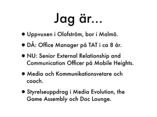 Jag är...
•Uppvuxen i Olofström, bor i Malmö.
•DÅ: Ofﬁce Manager på TAT i ca 8 år.
•NU: Senior External Relationship and
  Communication Ofﬁcer på Mobile Heights.

•Media och Kommunikationsvetare och
  coach.

•Styrelseuppdrag i Media Evolution, the
  Game Assembly och Doc Lounge.
 