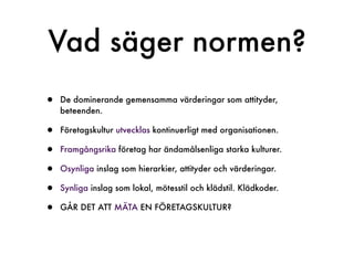 Vad säger normen?
•   De dominerande gemensamma värderingar som attityder,
    beteenden.

•   Företagskultur utvecklas kontinuerligt med organisationen.

•   Framgångsrika företag har ändamålsenliga starka kulturer.

•   Osynliga inslag som hierarkier, attityder och värderingar.

•   Synliga inslag som lokal, mötesstil och klädstil. Klädkoder.

•   GÅR DET ATT MÄTA EN FÖRETAGSKULTUR?
 