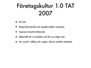 Företagskultur 1.0 TAT
        2007
•   Ha kul!

•   Skapa förtroende och respekt mellan varandra.

•   Inspirera kreativt tänkande.

•   Säkerställ att vi utvecklas och lär oss något nytt.

•   Var social - träffas och umgås. Gärna utanför arbetstid.
 