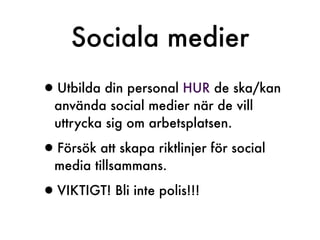 Sociala medier
•Utbilda din personal HUR de ska/kan
  använda social medier när de vill
  uttrycka sig om arbetsplatsen.

•Försök att skapa riktlinjer för social
  media tillsammans.

•VIKTIGT! Bli inte polis!!!
 