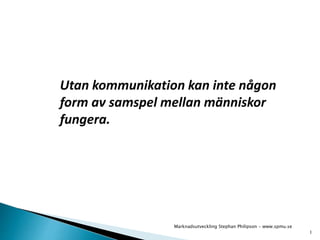Utan kommunikation kan inte någon 
form av samspel mellan människor 
fungera. 
1 
Marknadsutveckling Stephan Philipson - www.spmu.se 
 