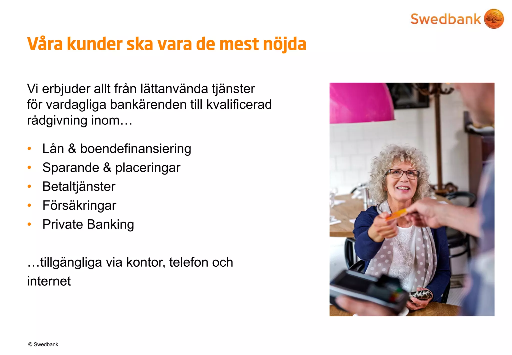 © Swedbank
Våra kunder ska vara de mest nöjda
Vi erbjuder allt från lättanvända tjänster
för vardagliga bankärenden till kvalificerad
rådgivning inom…
• Lån & boendefinansiering
• Sparande & placeringar
• Betaltjänster
• Försäkringar
• Private Banking
…tillgängliga via kontor, telefon och
internet
 