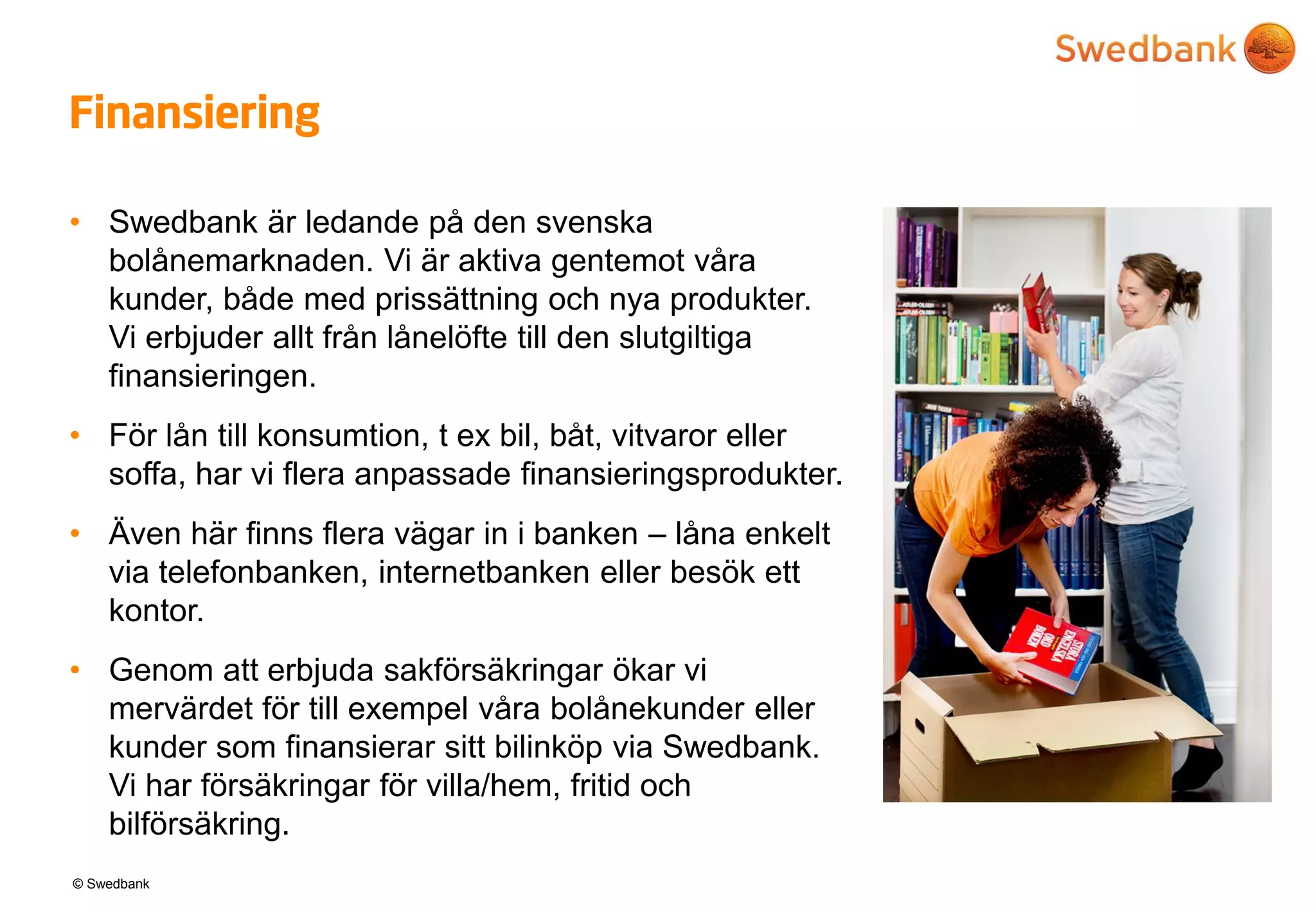 © Swedbank
Finansiering
• Swedbank är ledande på den svenska
bolånemarknaden. Vi är aktiva gentemot våra
kunder, både med prissättning och nya produkter.
Vi erbjuder allt från lånelöfte till den slutgiltiga
finansieringen.
• För lån till konsumtion, t ex bil, båt, vitvaror eller
soffa, har vi flera anpassade finansieringsprodukter.
• Även här finns flera vägar in i banken – låna enkelt
via telefonbanken, internetbanken eller besök ett
kontor.
• Genom att erbjuda sakförsäkringar ökar vi
mervärdet för till exempel våra bolånekunder eller
kunder som finansierar sitt bilinköp via Swedbank.
Vi har försäkringar för villa/hem, fritid och
bilförsäkring.
 
