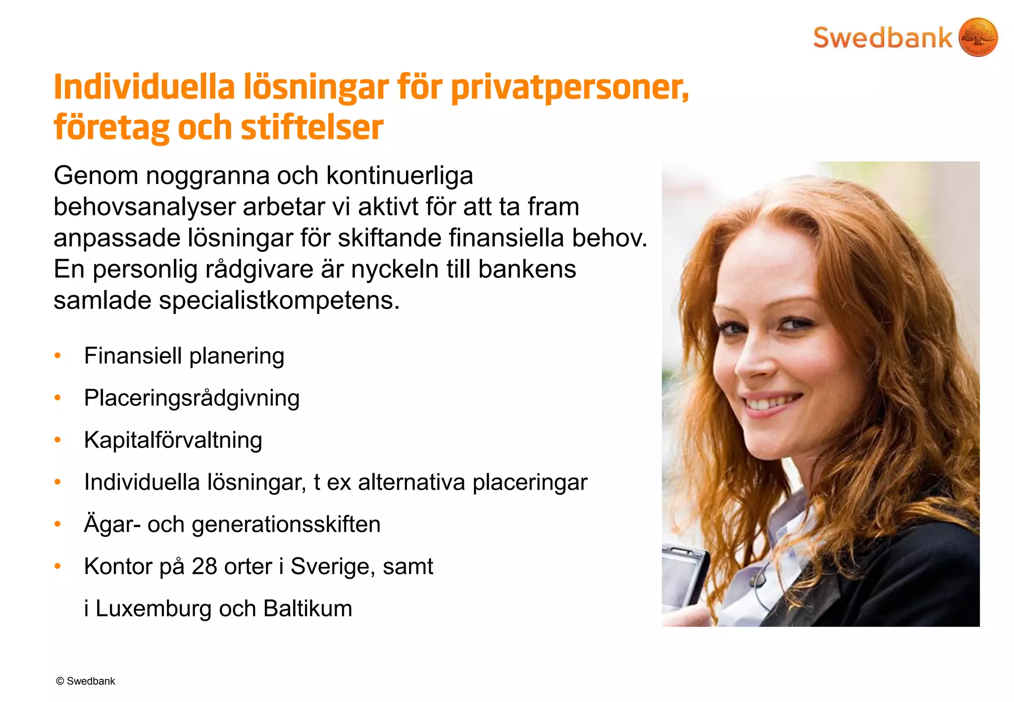 © Swedbank
Individuella lösningar för privatpersoner,
företag och stiftelser
Genom noggranna och kontinuerliga
behovsanalyser arbetar vi aktivt för att ta fram
anpassade lösningar för skiftande finansiella behov.
En personlig rådgivare är nyckeln till bankens
samlade specialistkompetens.
• Finansiell planering
• Placeringsrådgivning
• Kapitalförvaltning
• Individuella lösningar, t ex alternativa placeringar
• Ägar- och generationsskiften
• Kontor på 28 orter i Sverige, samt
i Luxemburg och Baltikum
 