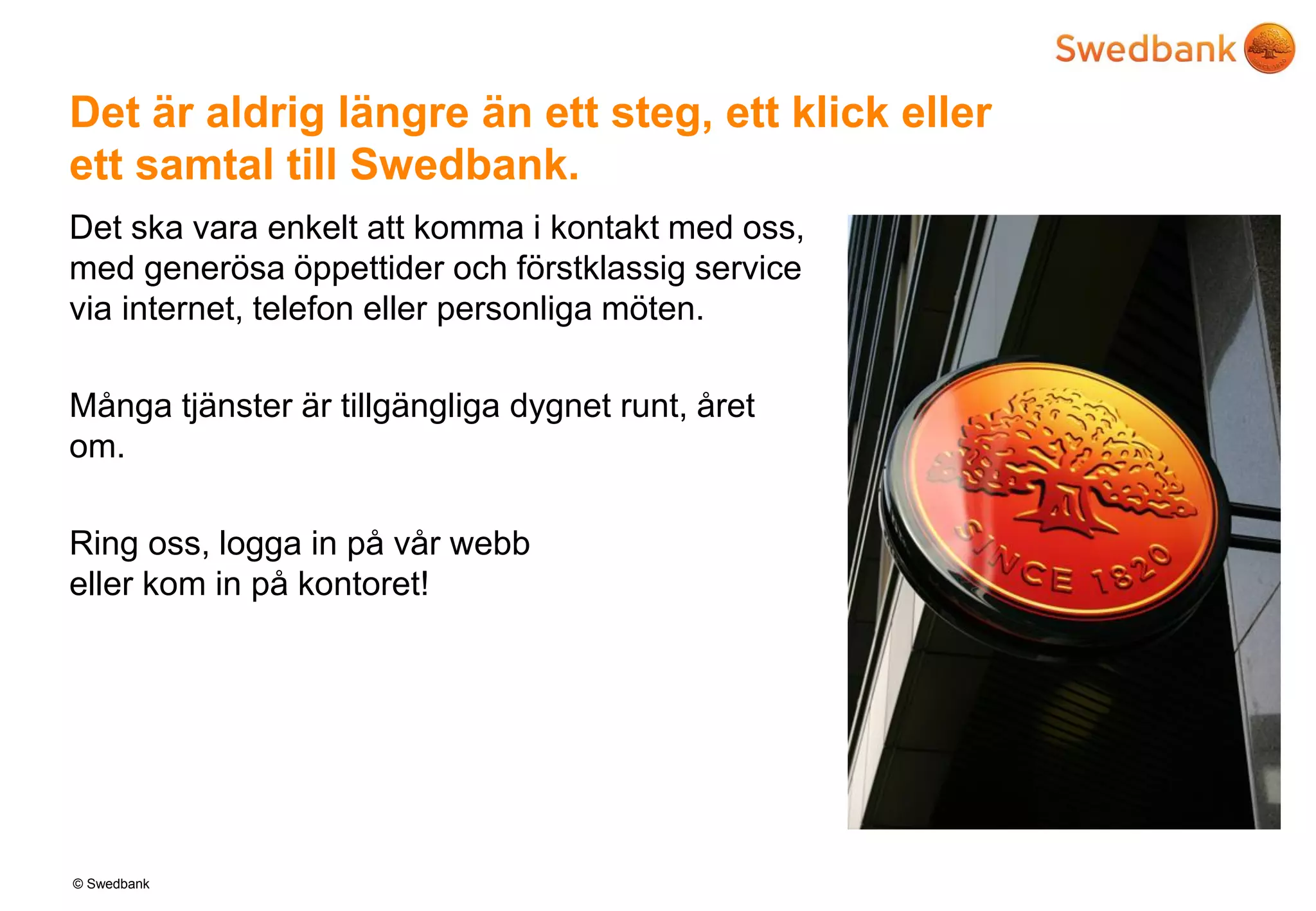 © Swedbank
Det är aldrig längre än ett steg, ett klick eller
ett samtal till Swedbank.
Det ska vara enkelt att komma i kontakt med oss,
med generösa öppettider och förstklassig service
via internet, telefon eller personliga möten.
Många tjänster är tillgängliga dygnet runt, året
om.
Ring oss, logga in på vår webb
eller kom in på kontoret!
 