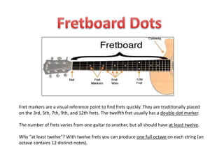 Fret markers are a visual reference point to find frets quickly. They are traditionally placed
on the 3rd, 5th, 7th, 9th, and 12th frets. The twelfth fret usually has a double-dot marker.
The number of frets varies from one guitar to another, but all should have at least twelve.
Why "at least twelve"? With twelve frets you can produce one full octave on each string (an
octave contains 12 distinct notes).
 