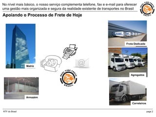 No nível mais básico, o nosso serviço complementa telefone, fax e e-mail para oferecer
uma gestão mais organizada e segura da realidade existente de transportes no Brasil
Apoiando o Processo de Frete de Hoje




                                                                               Frota Dedicada




                Matriz


                                                                                  Agregados




                Armazém

                                                                                   Carreteiros


RTF do Brasil                                                                                    page 2
 