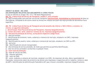 ANEXO V do RICMS – MG /2002
DAS DISPOSIÇÕES RELATIVAS AOS DOCUMENTOS E LIVROS FISCAIS
(a que se referem os artigos 130, 131 e 160 deste Regulamento)
Art. 71. A Nota Fiscal de Serviço de Transporte, modelo 7, será utilizada:
VI - pelo transportador que executar serviço de transporte intermunicipal, interestadual ou internacional de bens ou
mercadorias, utilizando-se de outros meios ou formas em relação aos quais não haja previsão de documento fiscal
específico.
Art. 72 - A Nota Fiscal de Serviço de Transporte será de tamanho não inferior a 148 X 210mm, e conterá, no
mínimo, as seguintes indicações:
I - denominação: Nota Fiscal de Serviço de Transporte, impressa tipograficamente;
II - número de ordem, série, subsérie e número da via, impressos tipograficamente;
III - natureza da prestação do serviço, acrescida do respectivo código fiscal;
IV - data da emissão;
V - identificação do emitente: nome, endereço e números de inscrição, estadual e no CNPJ, impressos
tipograficamente;
VI - identificação do usuário: nome, endereço e números de inscrição, estadual e no CNPJ ou CPF;
VII - percurso;
VIII - identificação do veículo transportador;
IX - discriminação do serviço prestado, de modo que permita sua perfeita identificação;
X - valor do serviço prestado e acréscimos a qualquer título;
XI - valor total da prestação;
XII - base de cálculo do ICMS;
XIII - alíquota aplicável;
XIV - valor do ICMS;
XV - nome, endereço e números de inscrição, estadual e no CNPJ, do impressor da nota, data e quantidade de
impressão, números de ordem da primeira e da última nota impressas e respectivas série e subsérie, número e data
da AIDF e identificação da Administração Fazendária (AF) que a houver concedido, impressos tipograficamente.

 