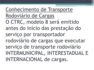 Conhecimento de Transporte
Rodoviário de Cargas
O CTRC, modelo 8 será emitido
antes do início das prestação do
serviço por transportador
rodoviário de cargas que executar
serviço de transporte rodoviário
INTERMUNICIPAL, INTERESTADUAL E
INTERNACIONAL de cargas.

 