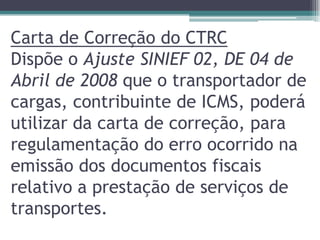 Carta de Correção do CTRC
Dispõe o Ajuste SINIEF 02, DE 04 de
Abril de 2008 que o transportador de
cargas, contribuinte de ICMS, poderá
utilizar da carta de correção, para
regulamentação do erro ocorrido na
emissão dos documentos fiscais
relativo a prestação de serviços de
transportes.

 