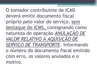 O tomador contribuinte de ICMS
deverá emitir documento fiscal
próprio pelo valor do serviço, sem
destaque do ICMS, consignando como
natureza de operação ANULAÇÃO DE
VALOR RELATIVO À AQUISIÇÃO DE
SERVIÇO DE TRANSPORTE. Informando
o número do documento fiscal emitido
com erro, os valores anulados e o
motivo.

 