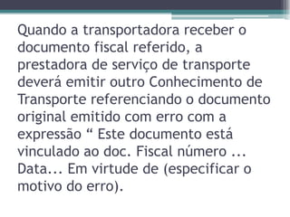 Quando a transportadora receber o
documento fiscal referido, a
prestadora de serviço de transporte
deverá emitir outro Conhecimento de
Transporte referenciando o documento
original emitido com erro com a
expressão “ Este documento está
vinculado ao doc. Fiscal número ...
Data... Em virtude de (especificar o
motivo do erro).

 