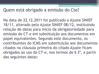 Quem está obrigado a emissão do Cte?
Na data de 22.12.2011 foi publicado o Ajuste SINIEF
18/11, alterado pelo Ajuste SINIEF 08/12, instituindo
relação de datas para início da obrigatoriedade para
emissão do CT-e em substituição aos documentos em
papel equivalentes. Segundo este documento, os
contribuintes do ICMS em substituição aos documentos
citados na cláusula primeira do citado Ajuste ficam
obrigados ao uso do CT-e, nos termos do § 3º, a partir
das seguintes datas:

 