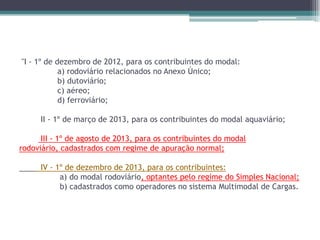 "I - 1º de dezembro de 2012, para os contribuintes do modal:
a) rodoviário relacionados no Anexo Único;
b) dutoviário;
c) aéreo;
d) ferroviário;
II - 1º de março de 2013, para os contribuintes do modal aquaviário;
III - 1º de agosto de 2013, para os contribuintes do modal
rodoviário, cadastrados com regime de apuração normal;
IV - 1º de dezembro de 2013, para os contribuintes:
a) do modal rodoviário, optantes pelo regime do Simples Nacional;
b) cadastrados como operadores no sistema Multimodal de Cargas.

 