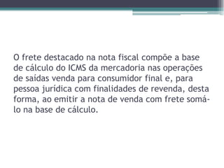 O frete destacado na nota fiscal compõe a base
de cálculo do ICMS da mercadoria nas operações
de saídas venda para consumidor final e, para
pessoa jurídica com finalidades de revenda, desta
forma, ao emitir a nota de venda com frete somálo na base de cálculo.

 